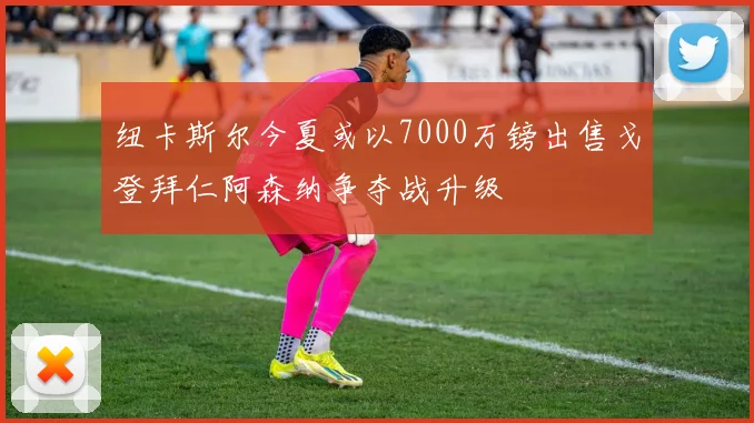 纽卡斯尔今夏或以7000万镑出售戈登拜仁阿森纳争夺战升级