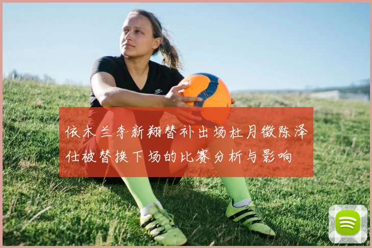 依木兰李新翔替补出场杜月徵陈泽仕被替换下场的比赛分析与影响