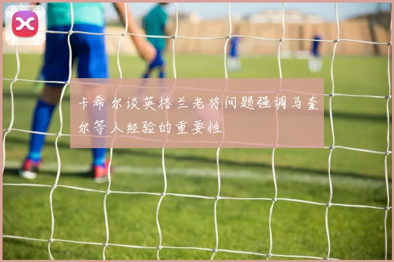 卡希尔谈英格兰老将问题强调马奎尔等人经验的重要性