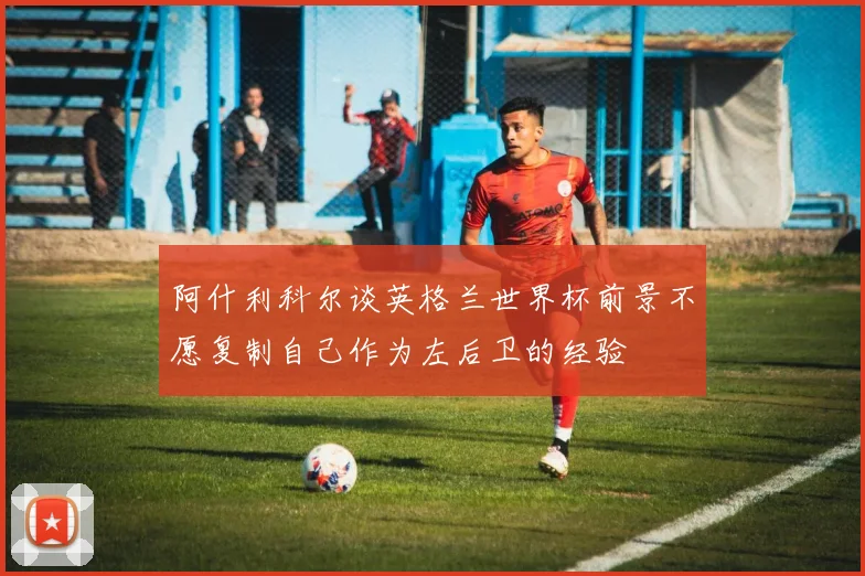 阿什利科尔谈英格兰世界杯前景不愿复制自己作为左后卫的经验