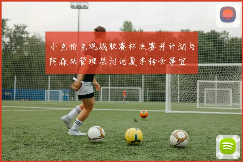 小克伦克观战联赛杯决赛并计划与阿森纳管理层讨论夏季转会事宜