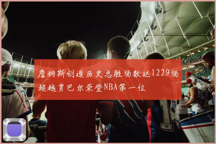 詹姆斯创造历史总胜场数达1229场超越贾巴尔荣登NBA第一位