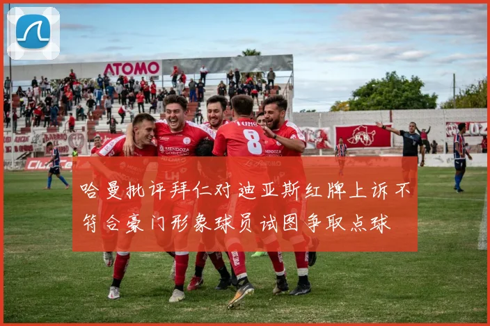 哈曼批评拜仁对迪亚斯红牌上诉不符合豪门形象球员试图争取点球