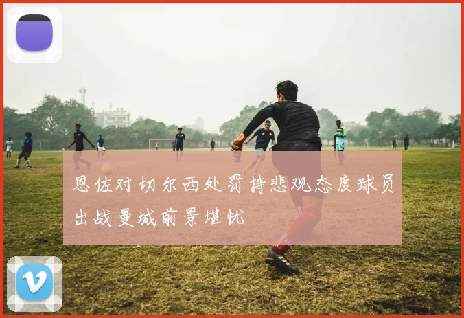 恩佐对切尔西处罚持悲观态度球员出战曼城前景堪忧