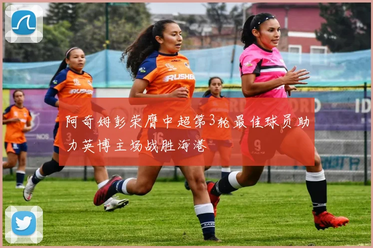 阿奇姆彭荣膺中超第3轮最佳球员助力英博主场战胜海港