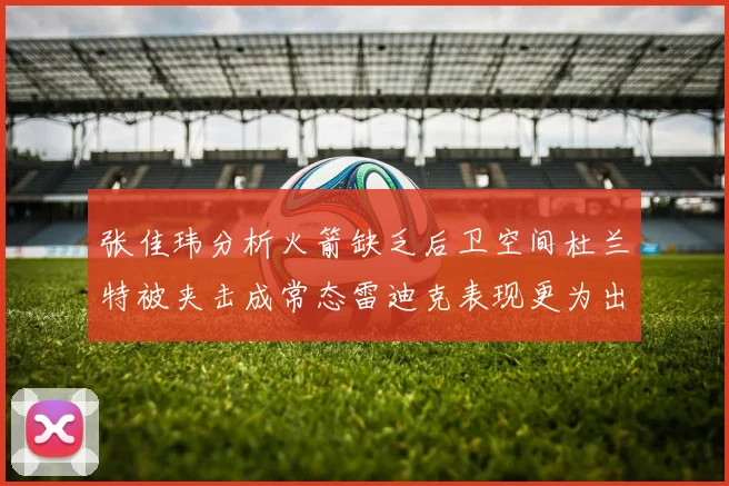 张佳玮分析火箭缺乏后卫空间杜兰特被夹击成常态雷迪克表现更为出色