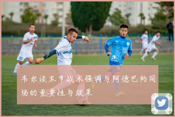 韦尔谈末节战术强调与阿德巴约同场的重要性与效果