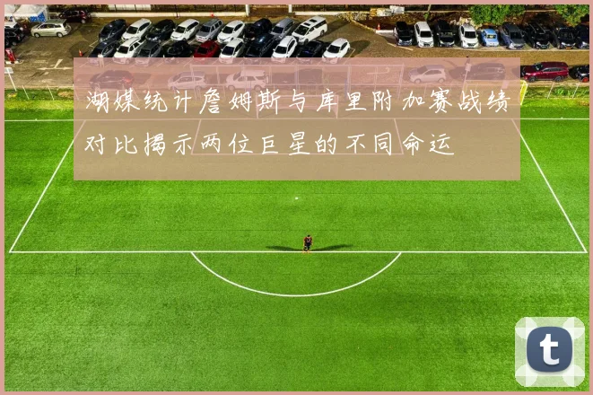湖媒统计詹姆斯与库里附加赛战绩对比揭示两位巨星的不同命运