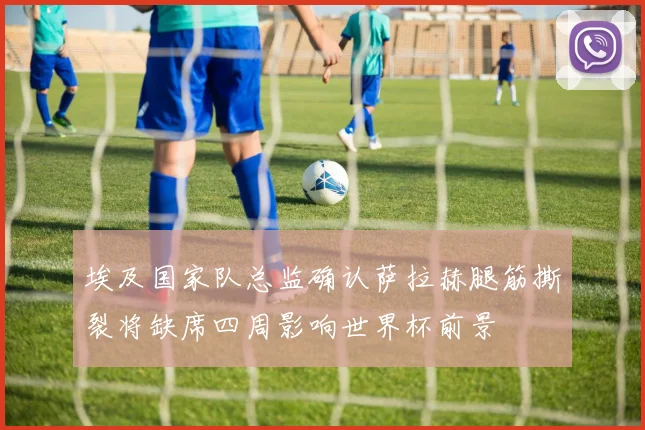 埃及国家队总监确认萨拉赫腿筋撕裂将缺席四周影响世界杯前景